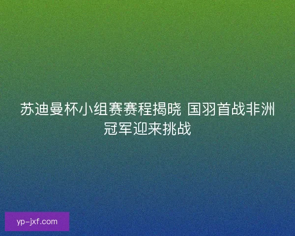 苏迪曼杯小组赛赛程揭晓 国羽首战非洲冠军迎来挑战