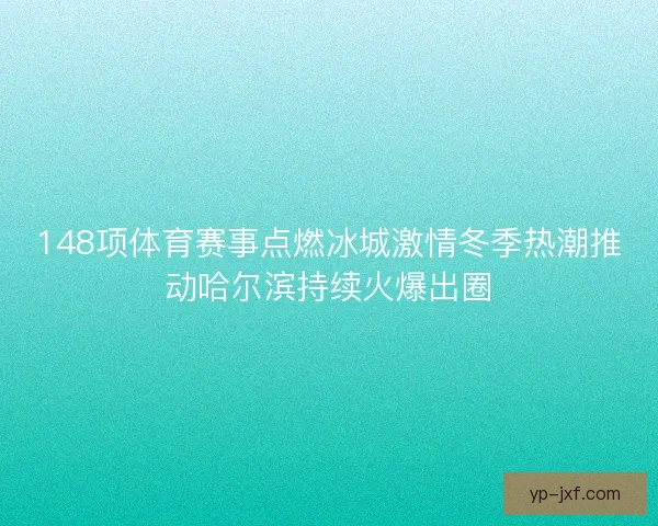 148项体育赛事点燃冰城激情冬季热潮推动哈尔滨持续火爆出圈