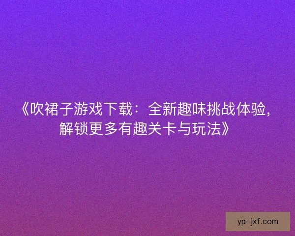 《吹裙子游戏下载：全新趣味挑战体验，解锁更多有趣关卡与玩法》