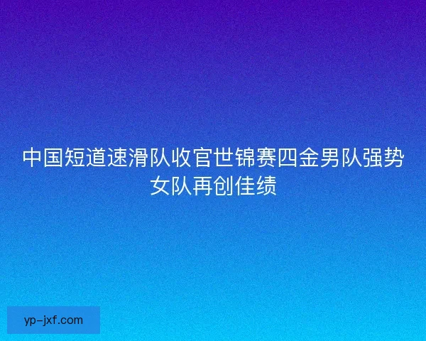 中国短道速滑队收官世锦赛四金男队强势女队再创佳绩