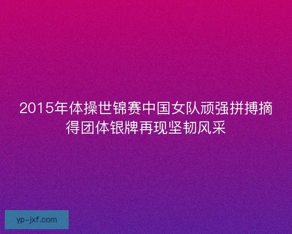 2015年体操世锦赛中国女队顽强拼搏摘得团体银牌再现坚韧风采