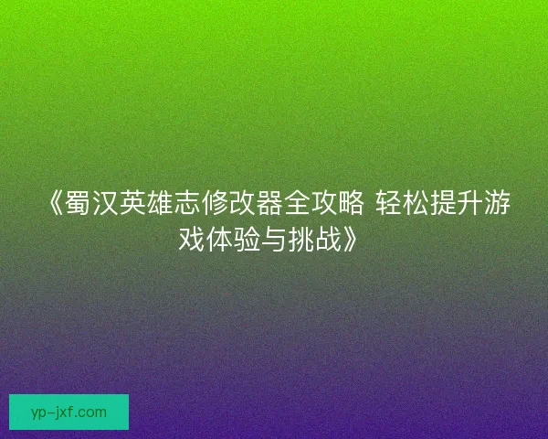 《蜀汉英雄志修改器全攻略 轻松提升游戏体验与挑战》
