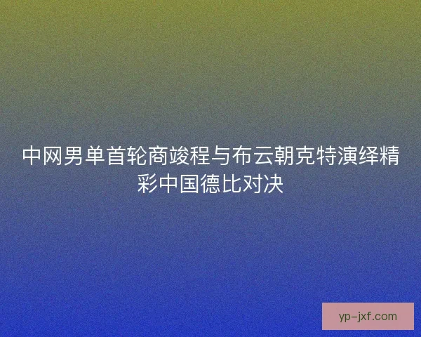 中网男单首轮商竣程与布云朝克特演绎精彩中国德比对决