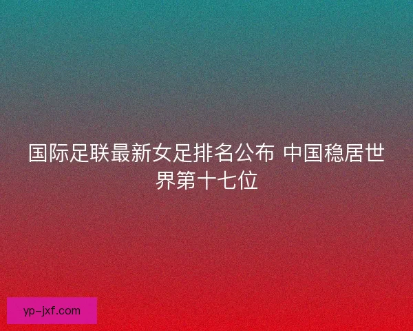 国际足联最新女足排名公布 中国稳居世界第十七位