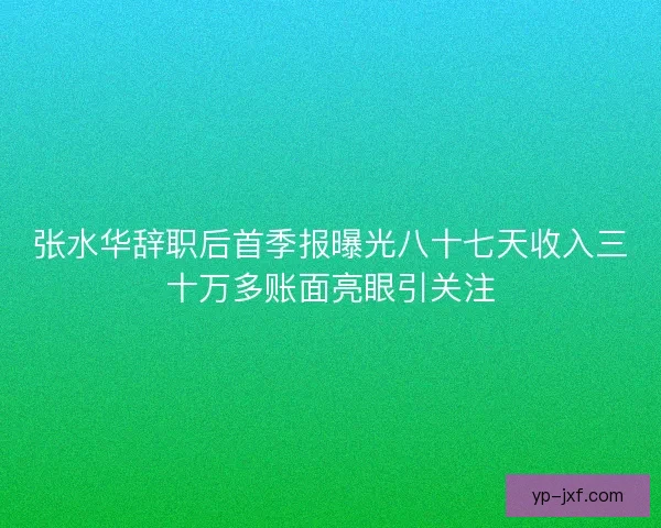 张水华辞职后首季报曝光八十七天收入三十万多账面亮眼引关注