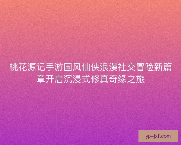 桃花源记手游国风仙侠浪漫社交冒险新篇章开启沉浸式修真奇缘之旅