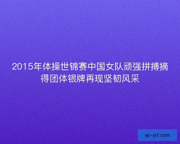 2015年体操世锦赛中国女队顽强拼搏摘得团体银牌再现坚韧风采