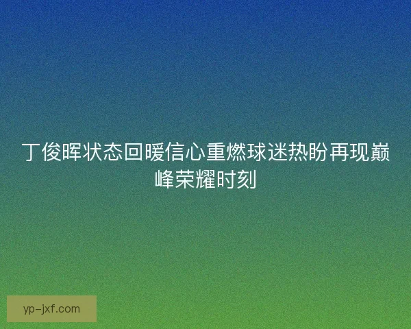 丁俊晖状态回暖信心重燃球迷热盼再现巅峰荣耀时刻