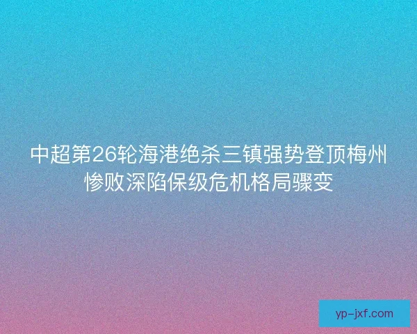 中超第26轮海港绝杀三镇强势登顶梅州惨败深陷保级危机格局骤变