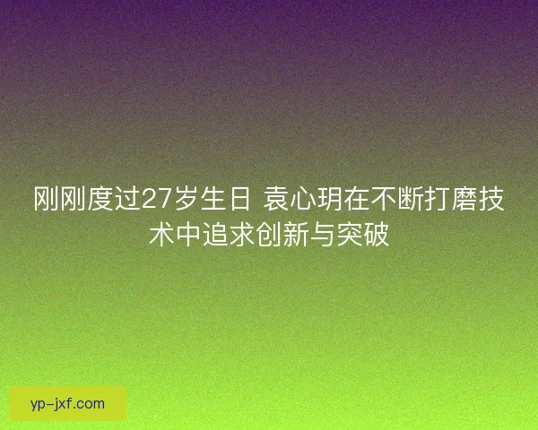 刚刚度过27岁生日 袁心玥在不断打磨技术中追求创新与突破