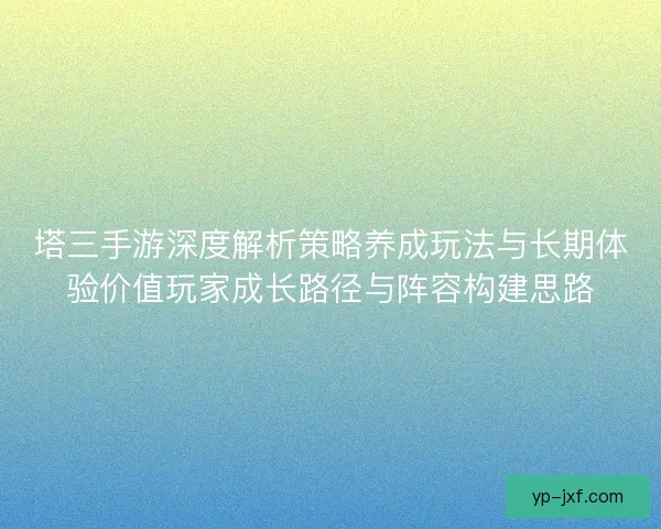 塔三手游深度解析策略养成玩法与长期体验价值玩家成长路径与阵容构建思路