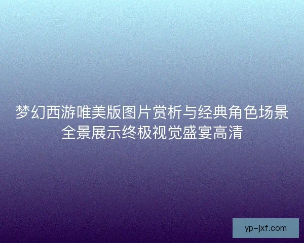 梦幻西游唯美版图片赏析与经典角色场景全景展示终极视觉盛宴高清