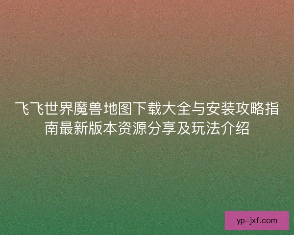 飞飞世界魔兽地图下载大全与安装攻略指南最新版本资源分享及玩法介绍