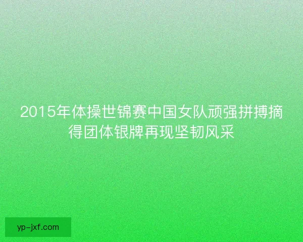 2015年体操世锦赛中国女队顽强拼搏摘得团体银牌再现坚韧风采