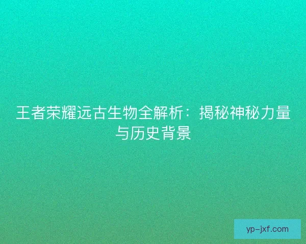 王者荣耀远古生物全解析：揭秘神秘力量与历史背景