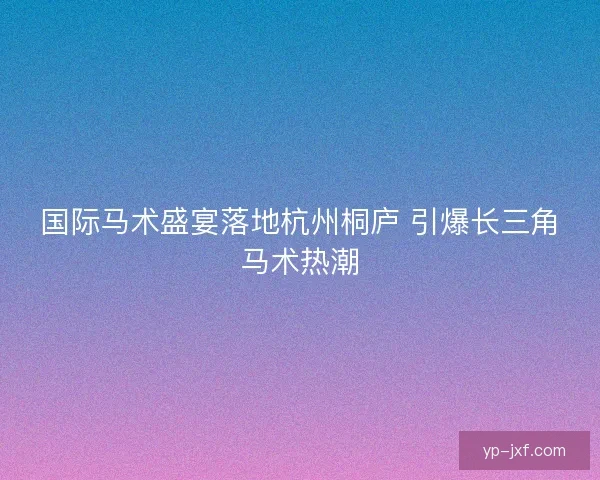 国际马术盛宴落地杭州桐庐 引爆长三角马术热潮